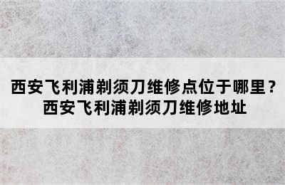 西安飞利浦剃须刀维修点位于哪里？ 西安飞利浦剃须刀维修地址